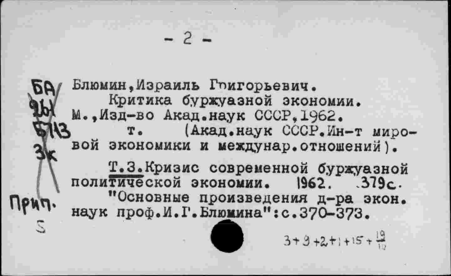 ﻿- 2 -
Блюмин,Израиль Григорьевич, ап Критика буржуазной экономии. М.,Изд-во Акад.наук СССР,1962.
т» (Акад.наук СССР.Ин-т миро-<у вой экономики и междунар.отношений).
Т.З.Кризис современной буржуазной политической экономии. 1962.	319с-
Неи» ’’Основные произведения д-ра экон. _ наук проф.И.Г.Блюмина":с.370-373.
3 + 3 +2Л I + т